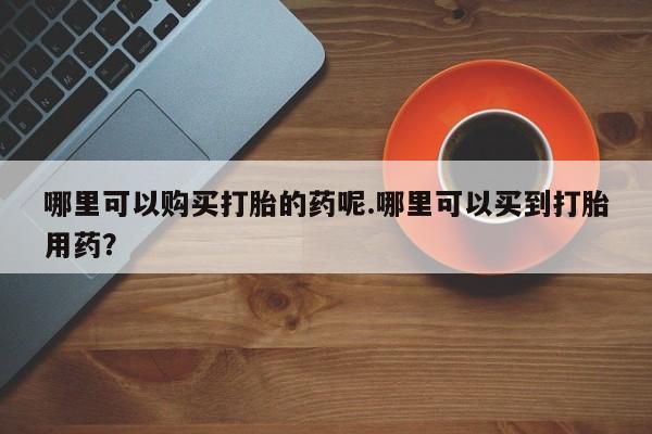 打胎药私人店多少钱哪里可以购买打胎的药呢.哪里可以买到打胎用药？