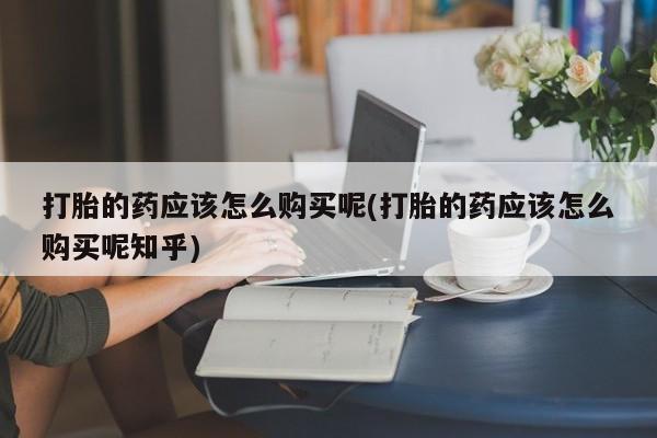 打胎药私人店多少钱打胎的药应该怎么购买呢(打胎的药应该怎么购买呢知乎)